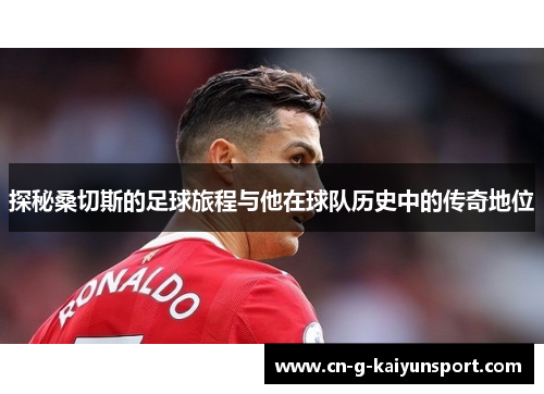 探秘桑切斯的足球旅程与他在球队历史中的传奇地位