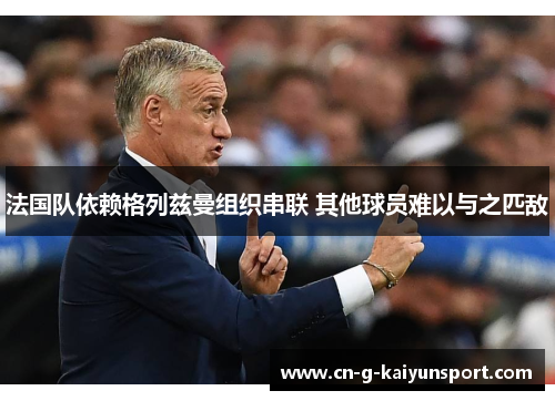 法国队依赖格列兹曼组织串联 其他球员难以与之匹敌 法国队依赖格列兹曼组织串联 其他球员难以与之匹敌