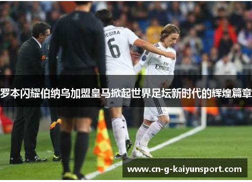 罗本闪耀伯纳乌加盟皇马掀起世界足坛新时代的辉煌篇章 罗本闪耀伯纳乌加盟皇马掀起世界足坛新时代的辉煌篇章