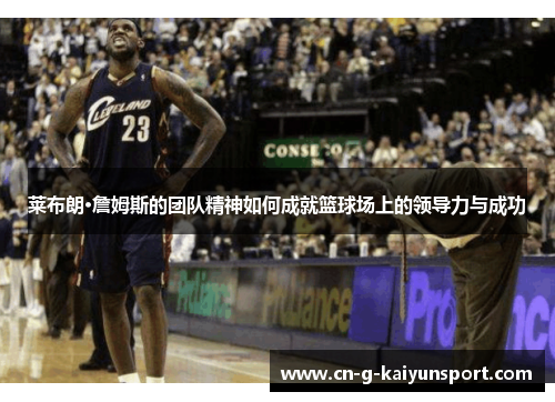 莱布朗·詹姆斯的团队精神如何成就篮球场上的领导力与成功 莱布朗·詹姆斯的团队精神如何成就篮球场上的领导力与成功