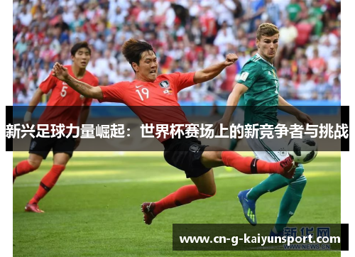 新兴足球力量崛起:世界杯赛场上的新竞争者与挑战 新兴足球力量崛起:世界杯赛场上的新竞争者与挑战