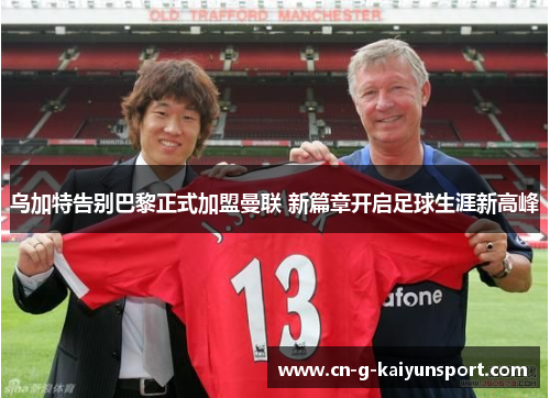 乌加特告别巴黎正式加盟曼联 新篇章开启足球生涯新高峰