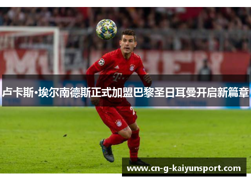 卢卡斯·埃尔南德斯正式加盟巴黎圣日耳曼开启新篇章