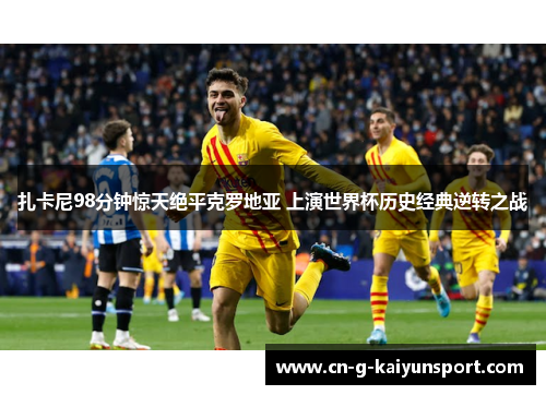 扎卡尼98分钟惊天绝平克罗地亚 上演世界杯历史经典逆转之战 扎卡尼98分钟惊天绝平克罗地亚 上演世界杯历史经典逆转之战