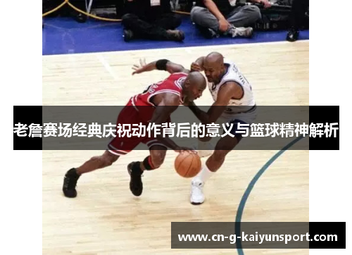 老詹赛场经典庆祝动作背后的意义与篮球精神解析 老詹赛场经典庆祝动作背后的意义与篮球精神解析